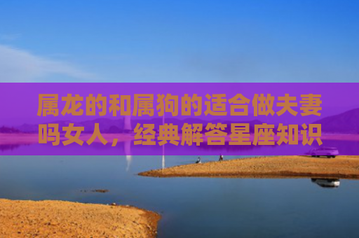 属龙的和属狗的适合做夫妻吗女人，经典解答星座知识