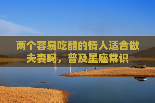 两个容易吃醋的情人适合做夫妻吗，普及星座常识