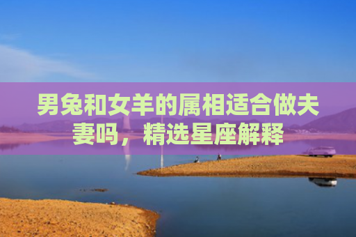 男兔和女羊的属相适合做夫妻吗，精选星座解释