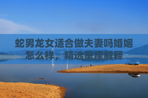 蛇男龙女适合做夫妻吗婚姻怎么样，精选星座解释