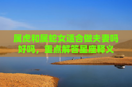 属虎和属蛇女适合做夫妻吗好吗，重点解答星座释义