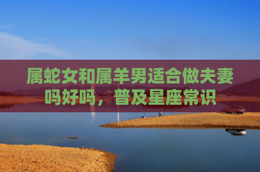 属蛇女和属羊男适合做夫妻吗好吗，普及星座常识