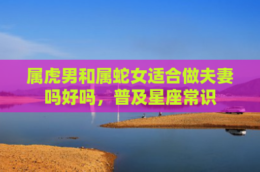 属虎男和属蛇女适合做夫妻吗好吗，普及星座常识