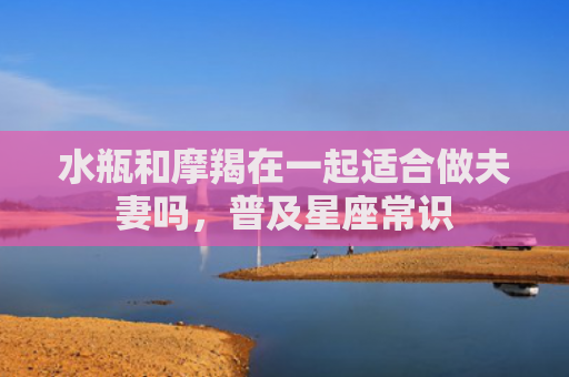 水瓶和摩羯在一起适合做夫妻吗，普及星座常识