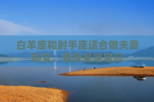 白羊座和射手座适合做夫妻吗女，普及星座常识