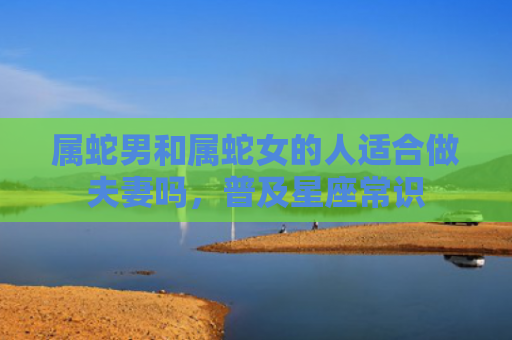属蛇男和属蛇女的人适合做夫妻吗，普及星座常识