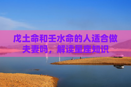 戊土命和壬水命的人适合做夫妻吗，解读星座知识