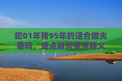 蛇01年猪95年的适合做夫妻吗，重点解答星座释义
