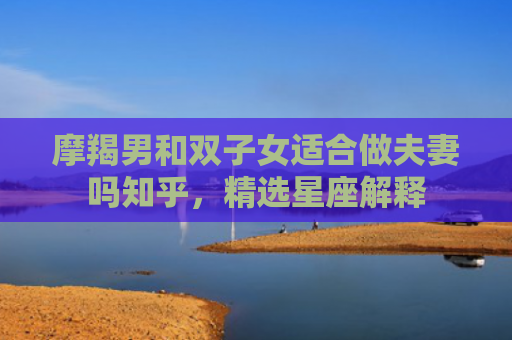 摩羯男和双子女适合做夫妻吗知乎，精选星座解释
