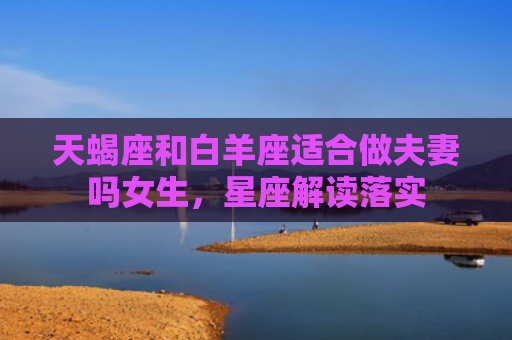 天蝎座和白羊座适合做夫妻吗女生，星座解读落实