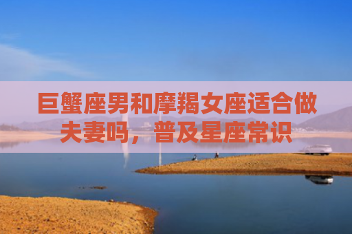 巨蟹座男和摩羯女座适合做夫妻吗，普及星座常识
