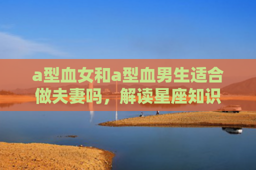 a型血女和a型血男生适合做夫妻吗，解读星座知识