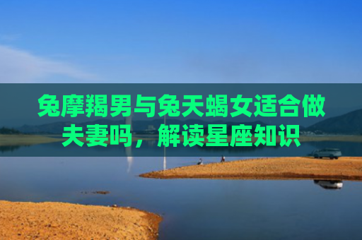 兔摩羯男与兔天蝎女适合做夫妻吗，解读星座知识