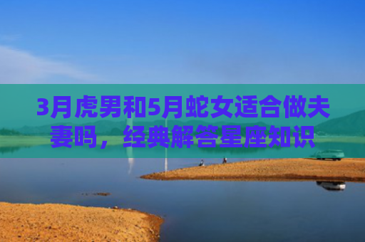 3月虎男和5月蛇女适合做夫妻吗，经典解答星座知识