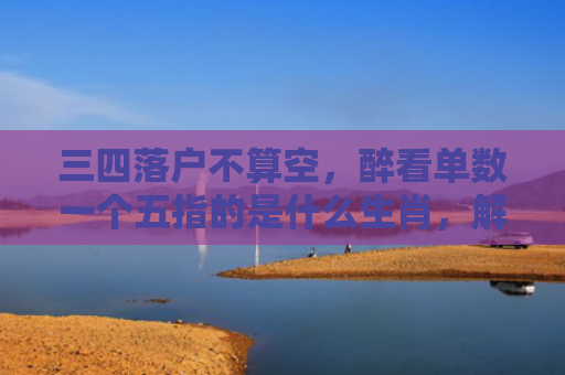 三四落户不算空，醉看单数一个五指的是什么生肖，解读星座知识