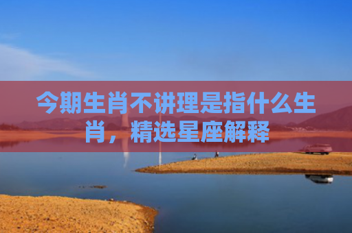 今期生肖不讲理是指什么生肖，精选星座解释