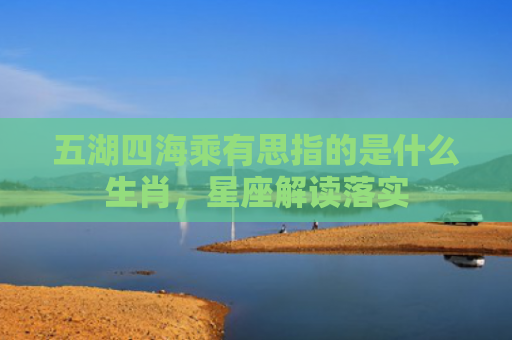 五湖四海乘有思指的是什么生肖，星座解读落实