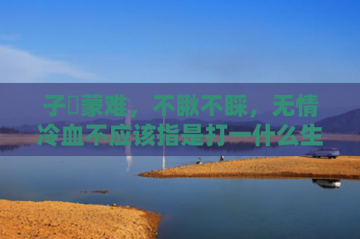 子孫蒙难，不瞅不睬，无情冷血不应该指是打一什么生肖，精选星座解释