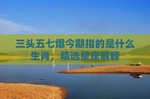 三头五七爆今期指的是什么生肖，精选星座解释