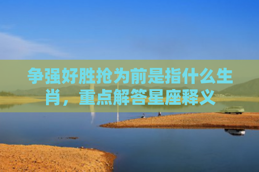 争强好胜抢为前是指什么生肖，重点解答星座释义