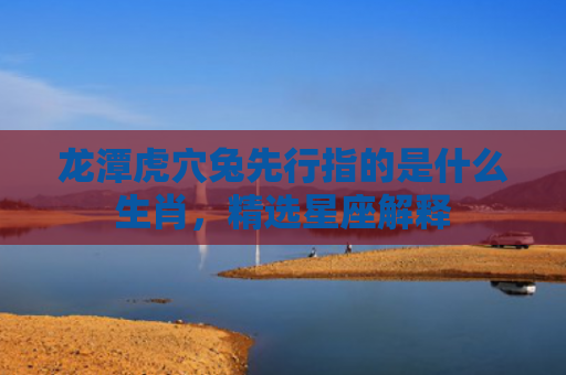 龙潭虎穴兔先行指的是什么生肖，精选星座解释