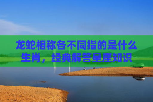 龙蛇相称各不同指的是什么生肖，经典解答星座知识
