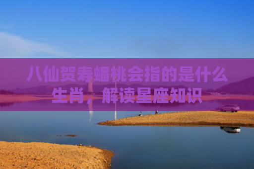 八仙贺寿蟠桃会指的是什么生肖，解读星座知识