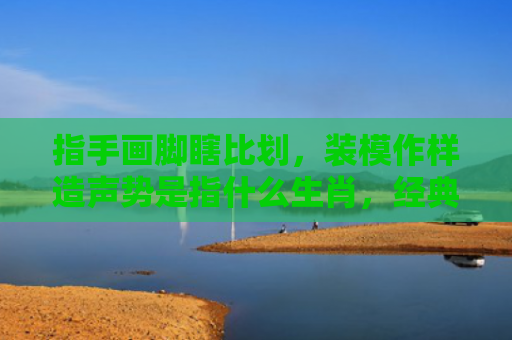 指手画脚瞎比划，装模作样造声势是指什么生肖，经典解答星座知识