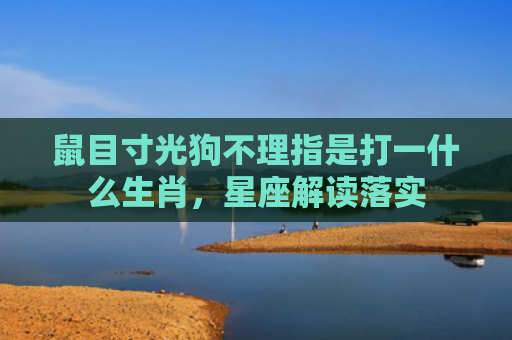 鼠目寸光狗不理指是打一什么生肖，星座解读落实