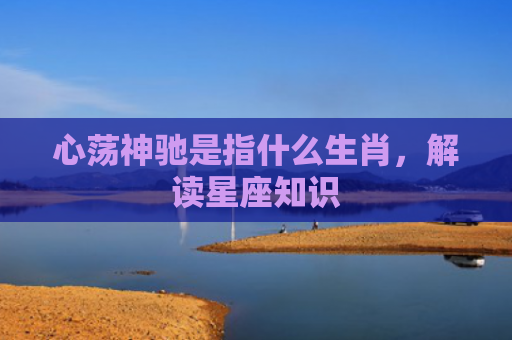 心荡神驰是指什么生肖，解读星座知识