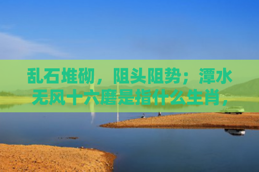 乱石堆砌，阻头阻势；潭水无风十六磨是指什么生肖，普及星座常识