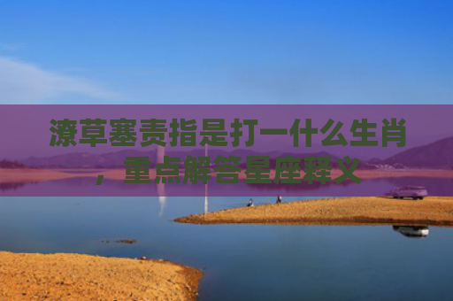 潦草塞责指是打一什么生肖，重点解答星座释义