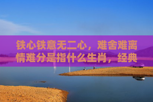 铁心铁意无二心，难舍难离情难分是指什么生肖，经典解答星座知识