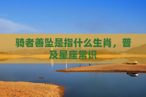 骑者善坠是指什么生肖，普及星座常识