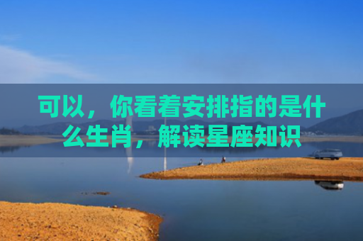 可以，你看着安排指的是什么生肖，解读星座知识