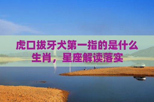虎口拔牙犬第一指的是什么生肖，星座解读落实