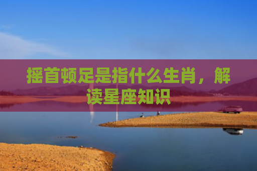 摇首顿足是指什么生肖，解读星座知识