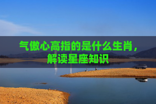 气傲心高指的是什么生肖，解读星座知识