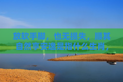放软手脚，也无损失，顺其自然享安逸是指什么生肖，星座解读落实
