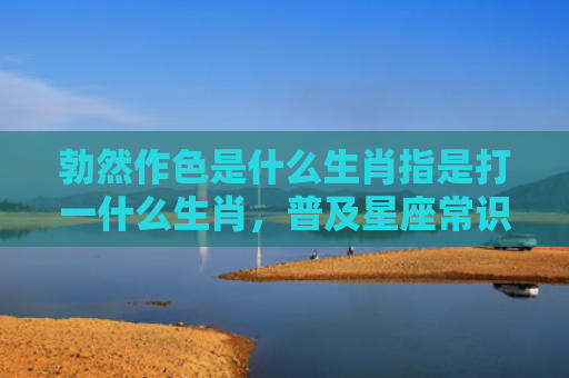 勃然作色是什么生肖指是打一什么生肖，普及星座常识