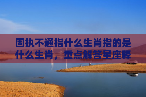 固执不通指什么生肖指的是什么生肖，重点解答星座释义