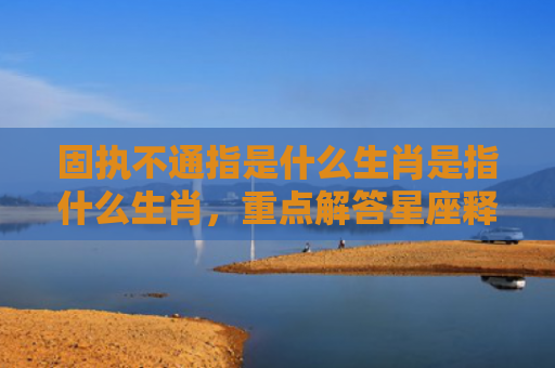 固执不通指是什么生肖是指什么生肖，重点解答星座释义