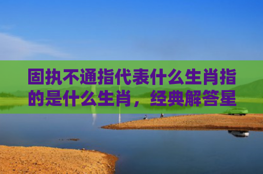 固执不通指代表什么生肖指的是什么生肖，经典解答星座知识