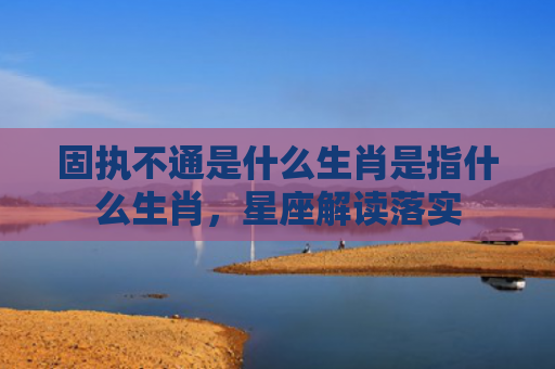 固执不通是什么生肖是指什么生肖，星座解读落实