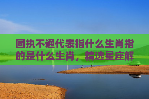 固执不通代表指什么生肖指的是什么生肖，精选星座解释
