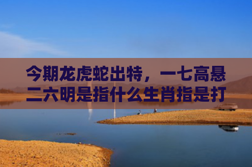 今期龙虎蛇出特，一七高悬二六明是指什么生肖指是打一什么生肖，经典解答星座知识
