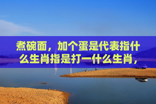 煮碗面，加个蛋是代表指什么生肖指是打一什么生肖，重点解答星座释义