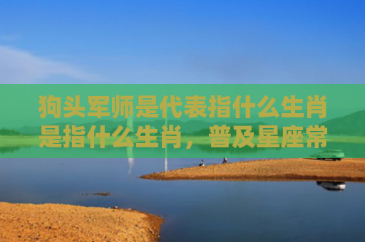 狗头军师是代表指什么生肖是指什么生肖，普及星座常识