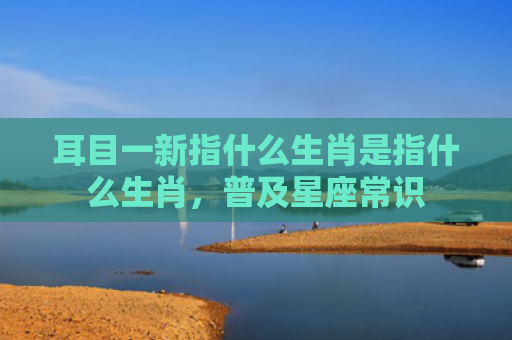 耳目一新指什么生肖是指什么生肖，普及星座常识
