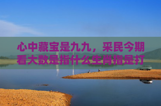 心中藏宝是九九，采民今期看大数是指什么生肖指是打一什么生肖，普及星座常识